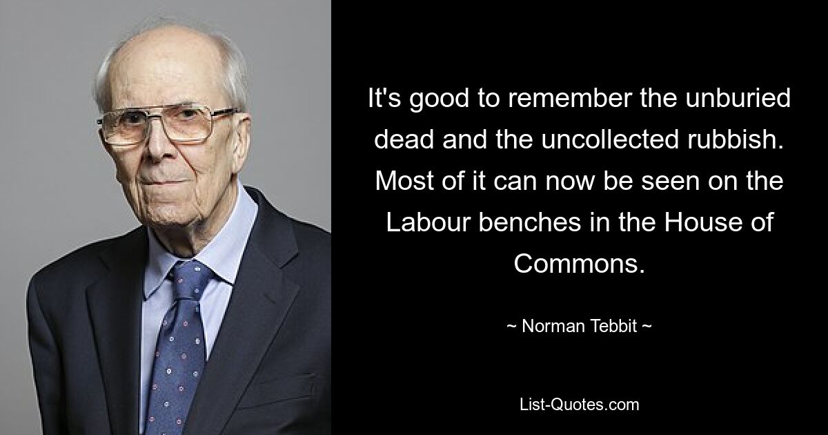 It's good to remember the unburied dead and the uncollected rubbish. Most of it can now be seen on the Labour benches in the House of Commons. — © Norman Tebbit