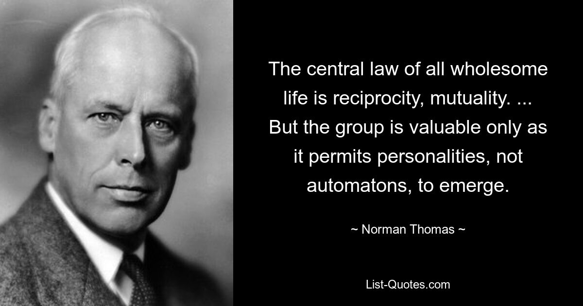 The central law of all wholesome life is reciprocity, mutuality. ... But the group is valuable only as it permits personalities, not automatons, to emerge. — © Norman Thomas