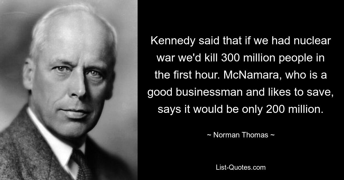 Kennedy said that if we had nuclear war we'd kill 300 million people in the first hour. McNamara, who is a good businessman and likes to save, says it would be only 200 million. — © Norman Thomas