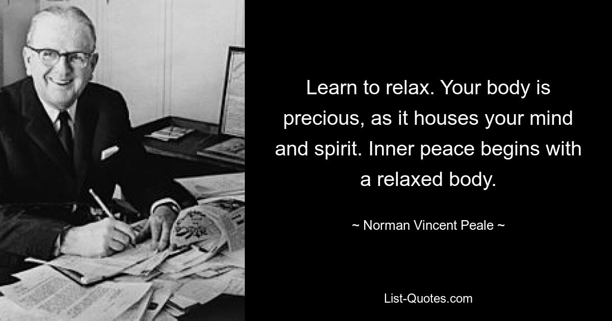 Learn to relax. Your body is precious, as it houses your mind and spirit. Inner peace begins with a relaxed body. — © Norman Vincent Peale