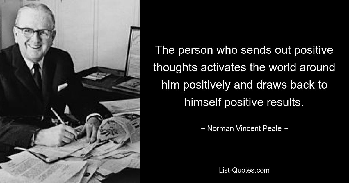 The person who sends out positive thoughts activates the world around him positively and draws back to himself positive results. — © Norman Vincent Peale