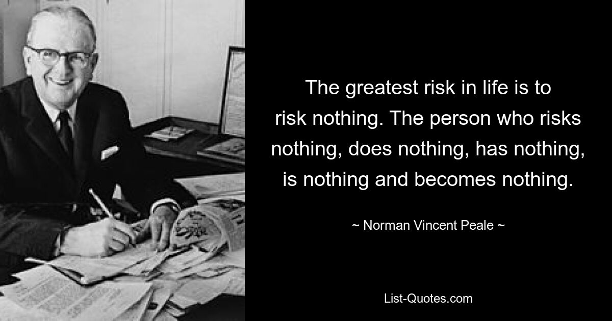 The greatest risk in life is to risk nothing. The person who risks nothing, does nothing, has nothing, is nothing and becomes nothing. — © Norman Vincent Peale