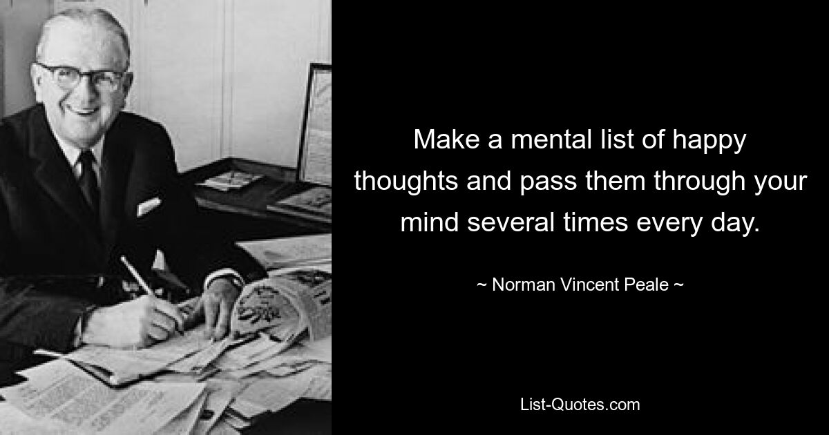 Make a mental list of happy thoughts and pass them through your mind several times every day. — © Norman Vincent Peale