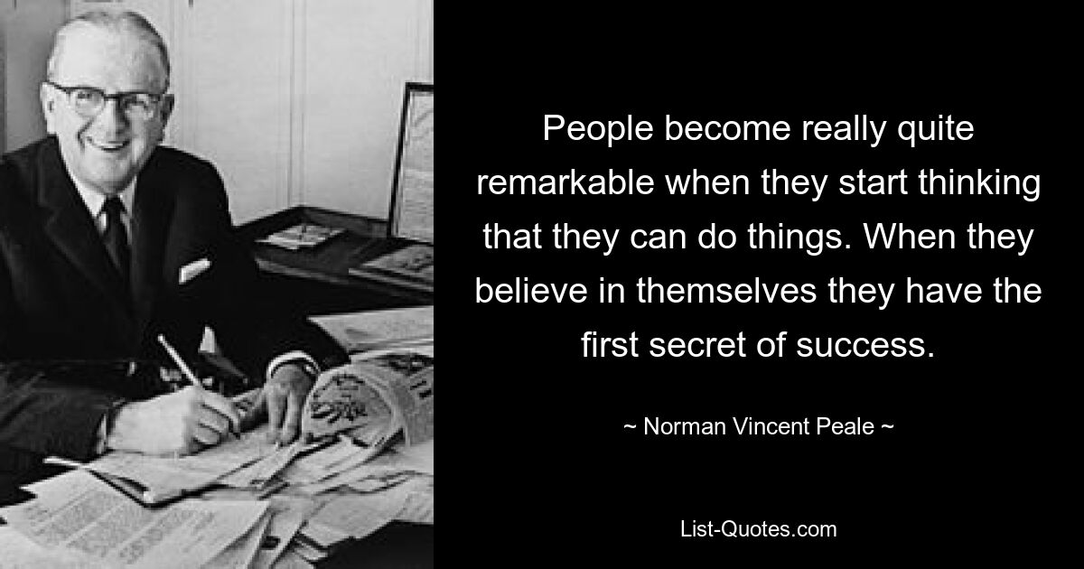 People become really quite remarkable when they start thinking that they can do things. When they believe in themselves they have the first secret of success. — © Norman Vincent Peale