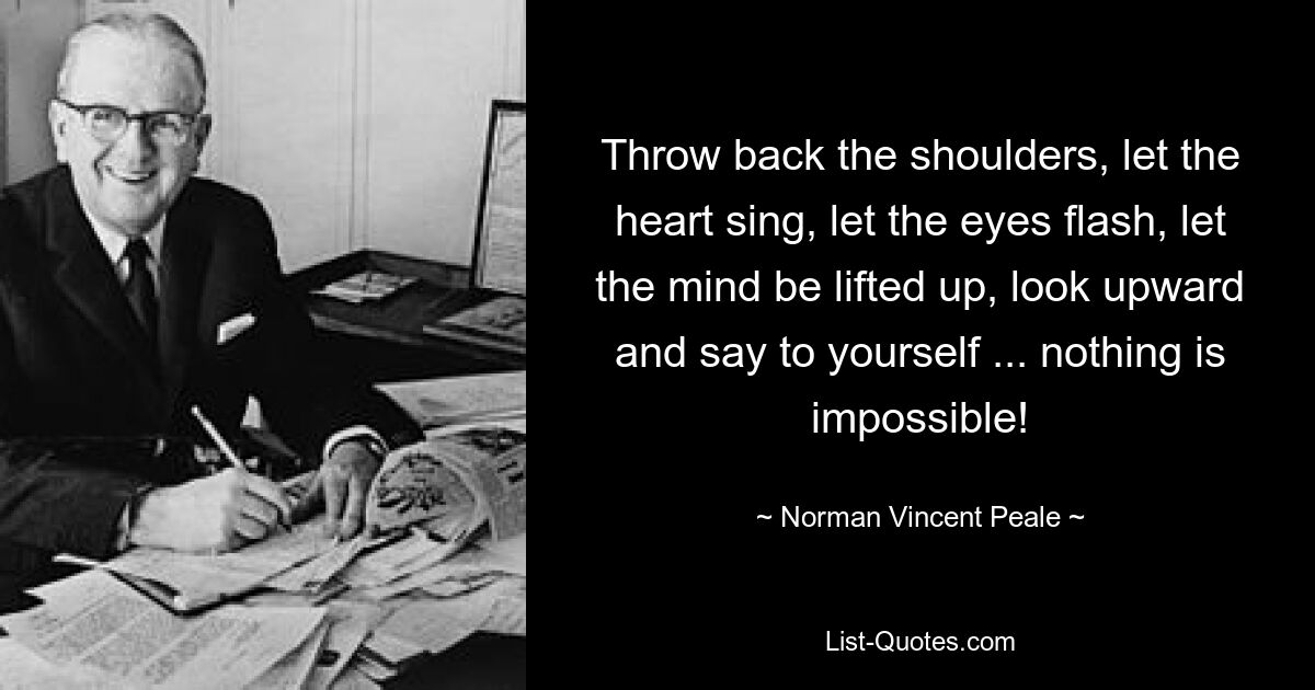 Throw back the shoulders, let the heart sing, let the eyes flash, let the mind be lifted up, look upward and say to yourself ... nothing is impossible! — © Norman Vincent Peale