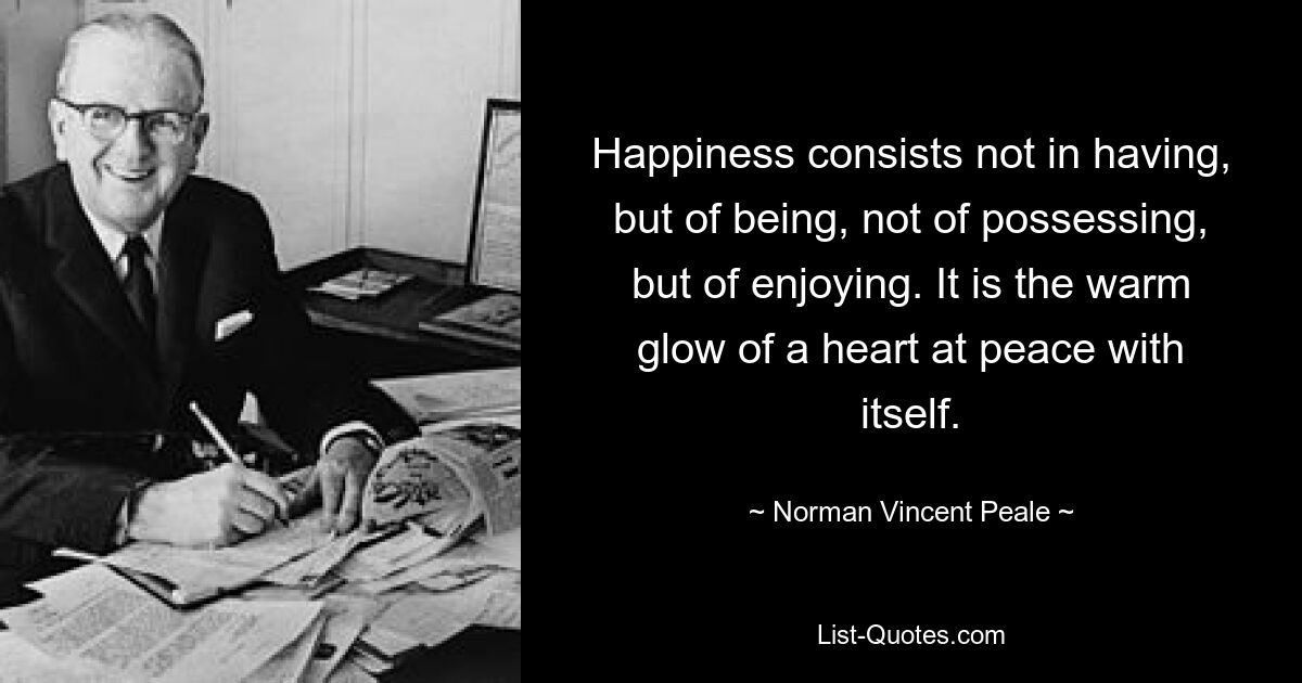 Happiness consists not in having, but of being, not of possessing, but of enjoying. It is the warm glow of a heart at peace with itself. — © Norman Vincent Peale