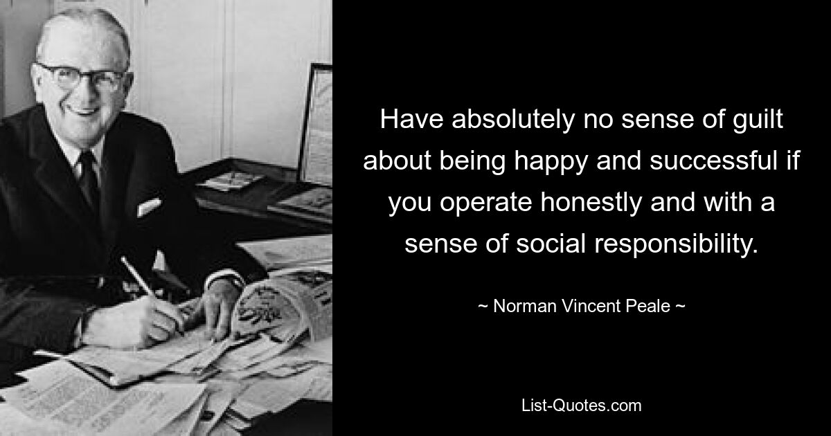 Have absolutely no sense of guilt about being happy and successful if you operate honestly and with a sense of social responsibility. — © Norman Vincent Peale