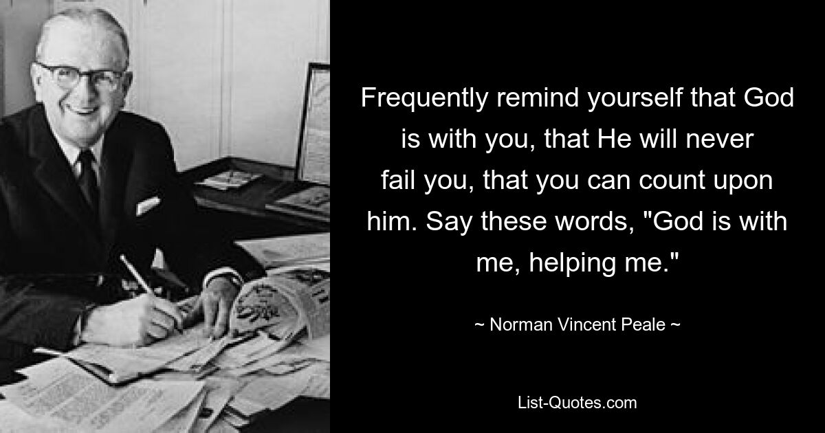 Часто напоминайте себе, что Бог с вами, что Он никогда не подведет вас, что вы можете рассчитывать на Него. Скажите такие слова: «Бог со мной, помогает мне». — © Норман Винсент Пил