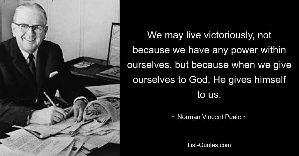 We may live victoriously, not because we have any power within ourselves, but because when we give ourselves to God, He gives himself to us. — © Norman Vincent Peale