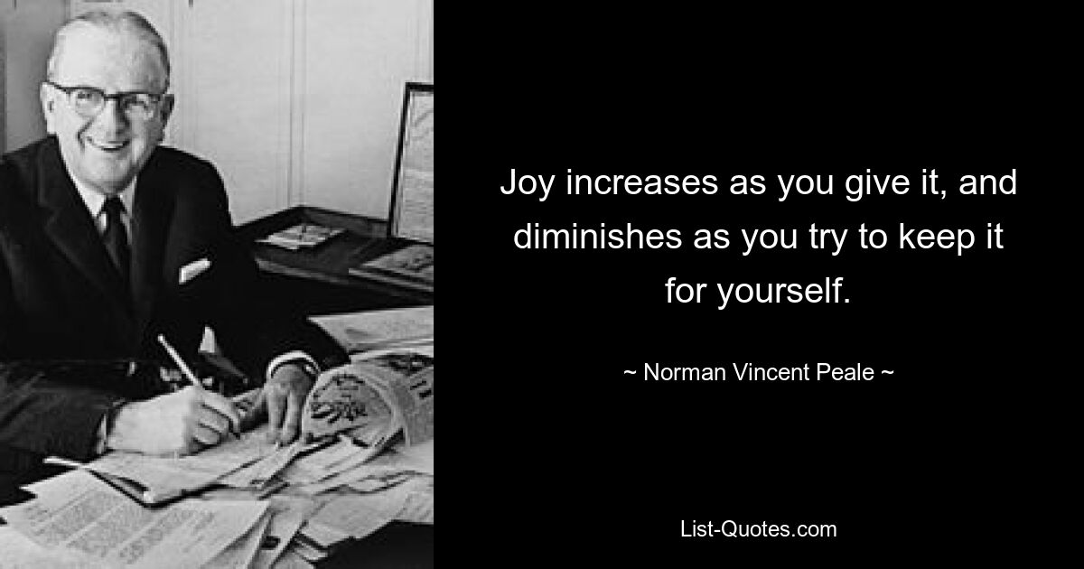 Joy increases as you give it, and diminishes as you try to keep it for yourself. — © Norman Vincent Peale