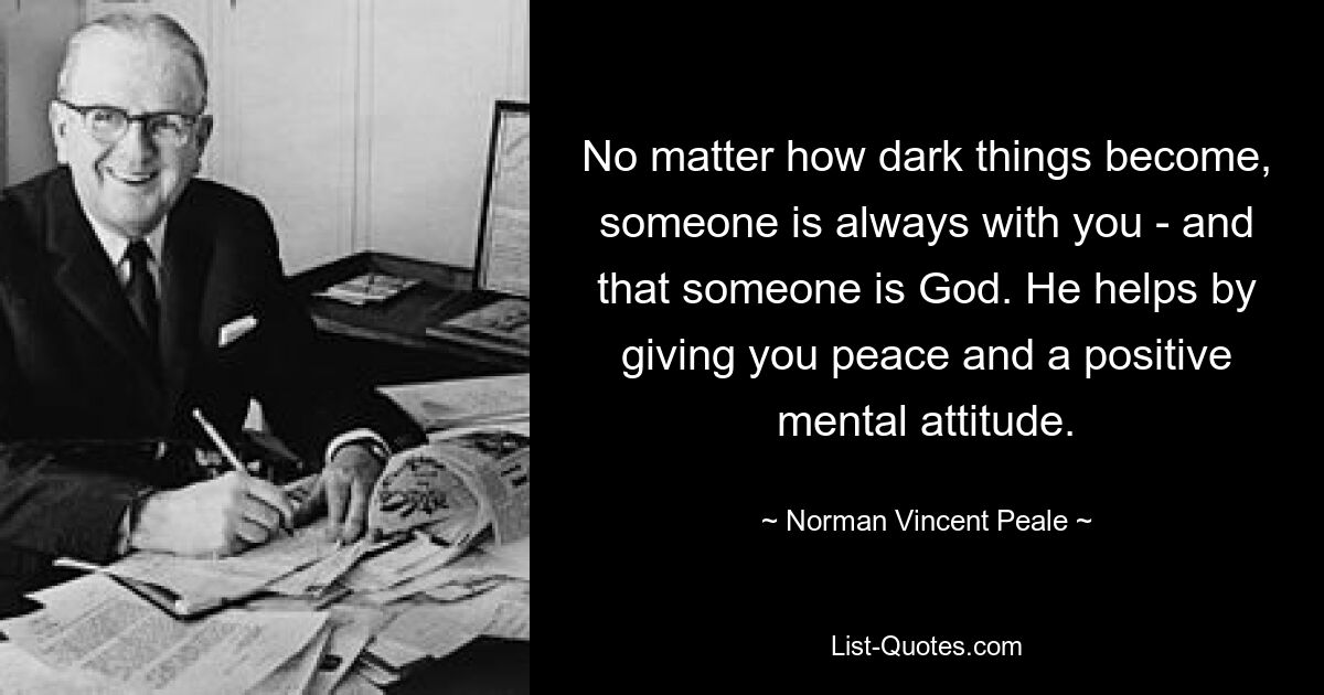 No matter how dark things become, someone is always with you - and that someone is God. He helps by giving you peace and a positive mental attitude. — © Norman Vincent Peale