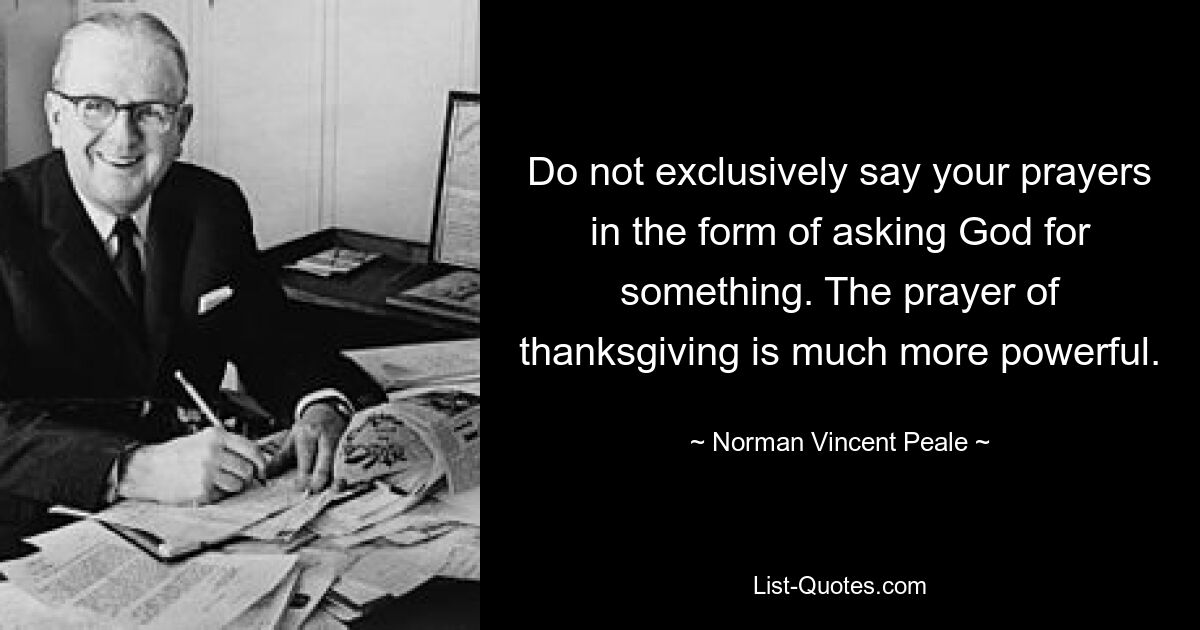 Do not exclusively say your prayers in the form of asking God for something. The prayer of thanksgiving is much more powerful. — © Norman Vincent Peale