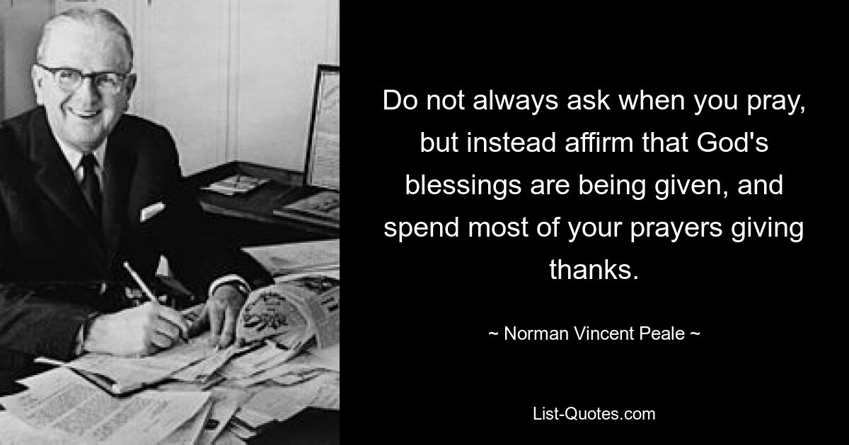 Do not always ask when you pray, but instead affirm that God's blessings are being given, and spend most of your prayers giving thanks. — © Norman Vincent Peale