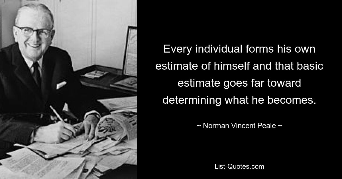 Every individual forms his own estimate of himself and that basic estimate goes far toward determining what he becomes. — © Norman Vincent Peale