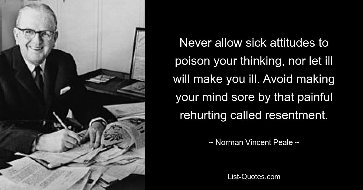 Never allow sick attitudes to poison your thinking, nor let ill will make you ill. Avoid making your mind sore by that painful rehurting called resentment. — © Norman Vincent Peale