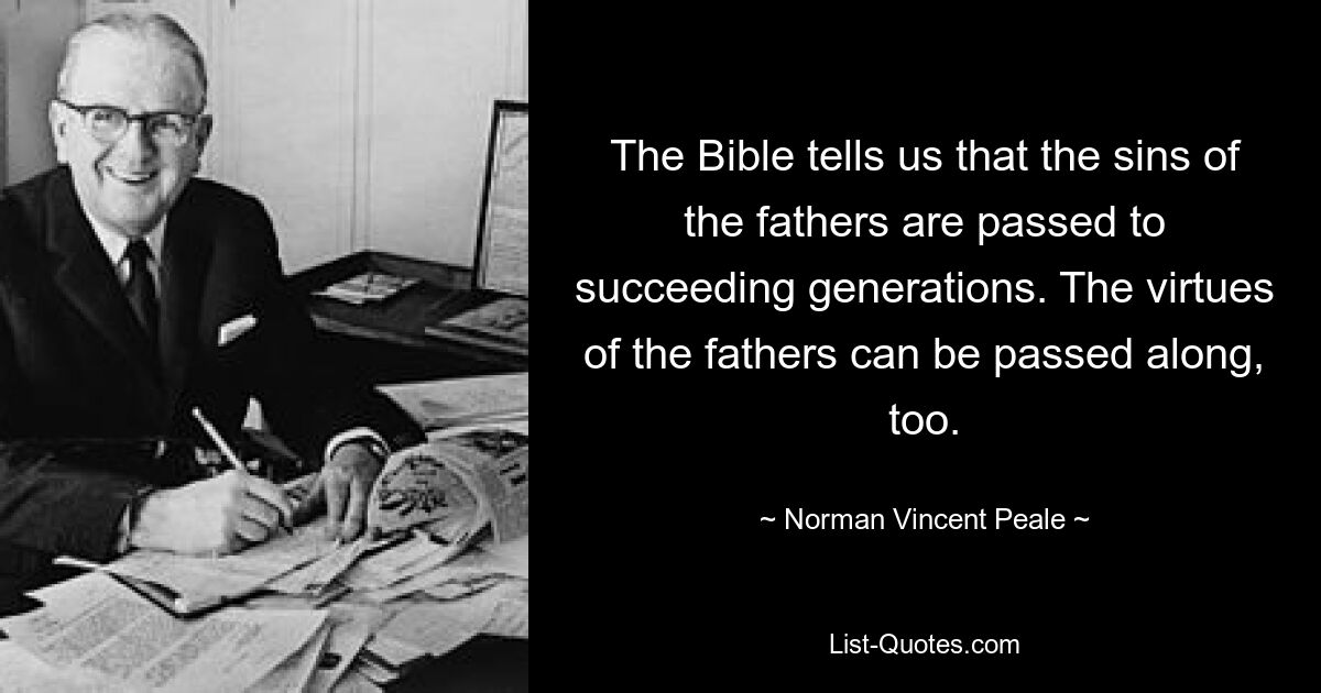 The Bible tells us that the sins of the fathers are passed to succeeding generations. The virtues of the fathers can be passed along, too. — © Norman Vincent Peale