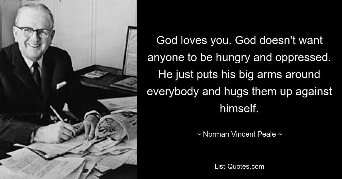 God loves you. God doesn't want anyone to be hungry and oppressed. He just puts his big arms around everybody and hugs them up against himself. — © Norman Vincent Peale