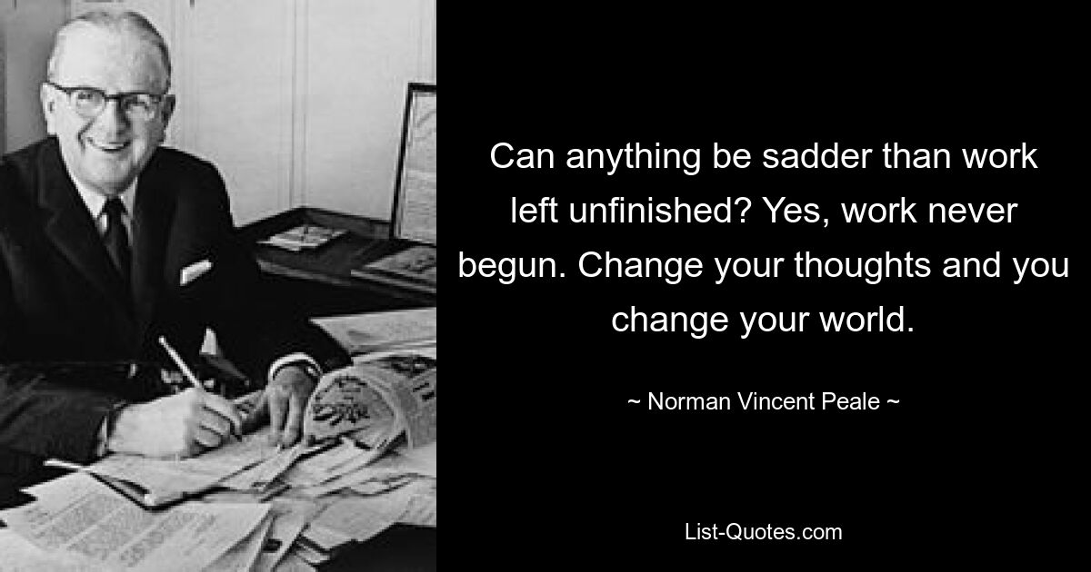 Can anything be sadder than work left unfinished? Yes, work never begun. Change your thoughts and you change your world. — © Norman Vincent Peale