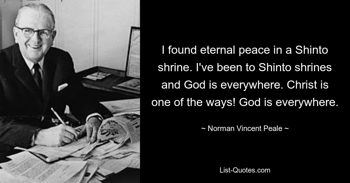 I found eternal peace in a Shinto shrine. I've been to Shinto shrines and God is everywhere. Christ is one of the ways! God is everywhere. — © Norman Vincent Peale