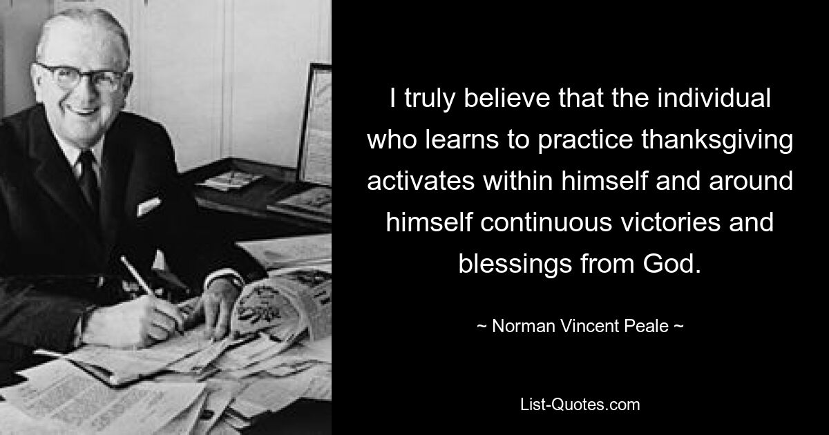 I truly believe that the individual who learns to practice thanksgiving activates within himself and around himself continuous victories and blessings from God. — © Norman Vincent Peale