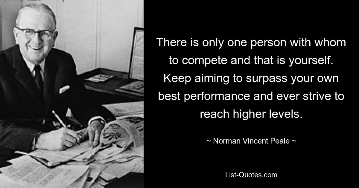 Есть только один человек, с которым можно соревноваться, и это ты сам. Продолжайте стремиться превзойти свои лучшие результаты и всегда стремиться достичь более высоких уровней. — © Норман Винсент Пил