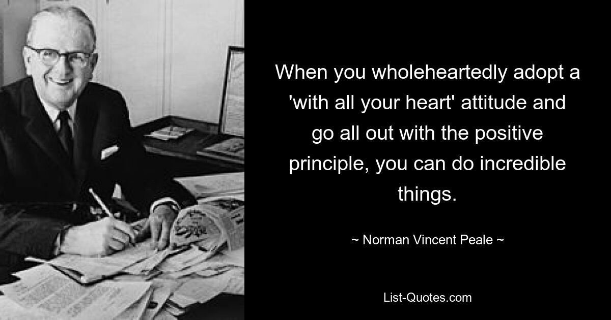 When you wholeheartedly adopt a 'with all your heart' attitude and go all out with the positive principle, you can do incredible things. — © Norman Vincent Peale