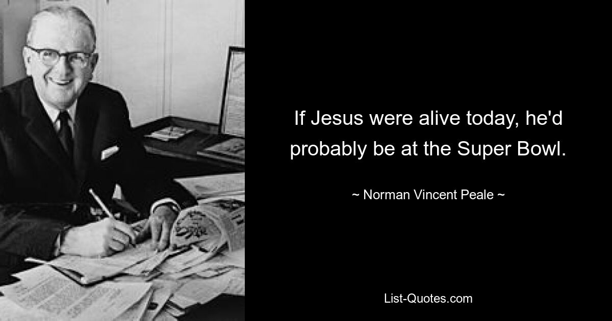 If Jesus were alive today, he'd probably be at the Super Bowl. — © Norman Vincent Peale