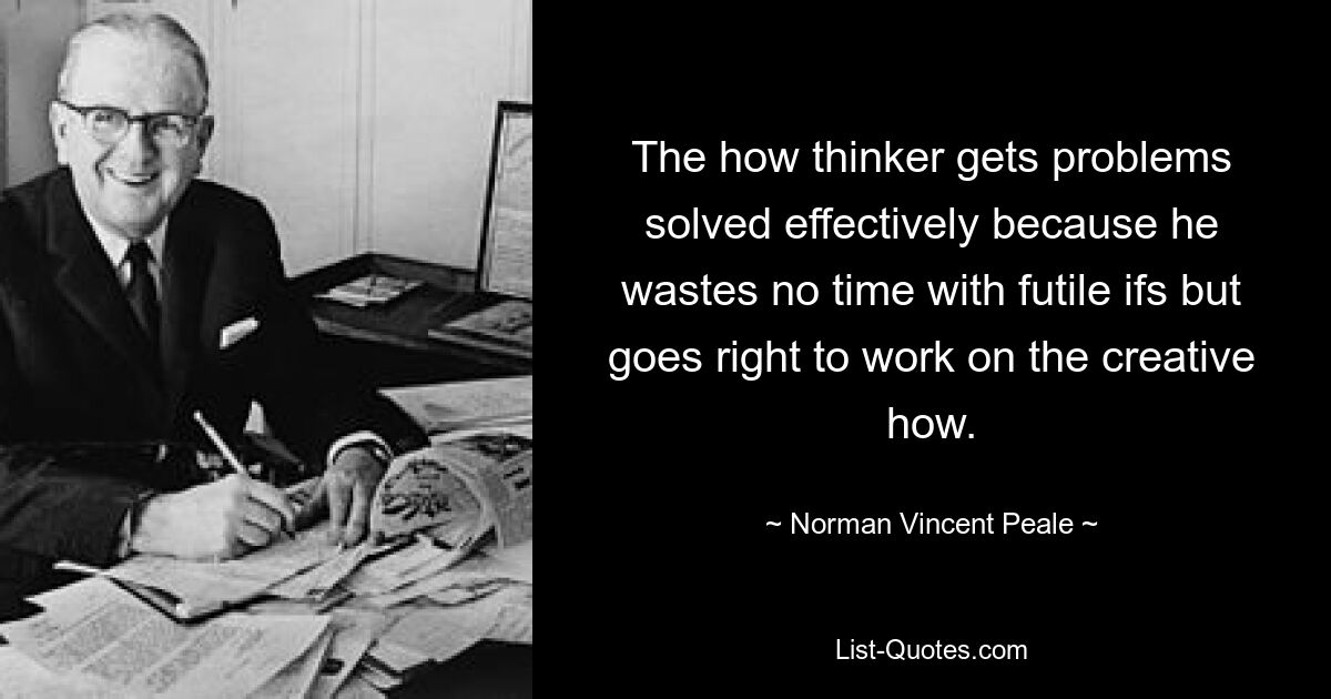 The how thinker gets problems solved effectively because he wastes no time with futile ifs but goes right to work on the creative how. — © Norman Vincent Peale