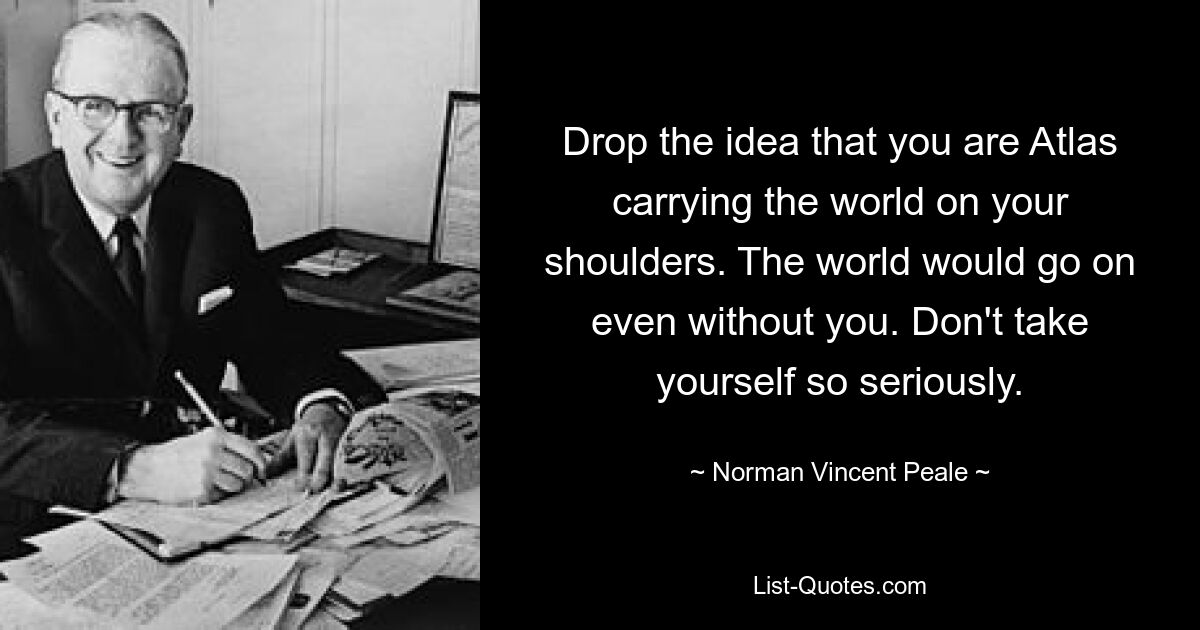 Drop the idea that you are Atlas carrying the world on your shoulders. The world would go on even without you. Don't take yourself so seriously. — © Norman Vincent Peale