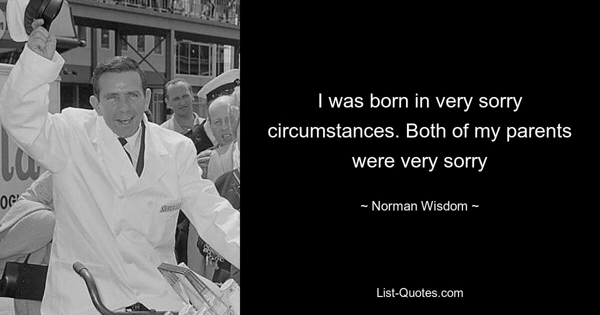 I was born in very sorry circumstances. Both of my parents were very sorry — © Norman Wisdom