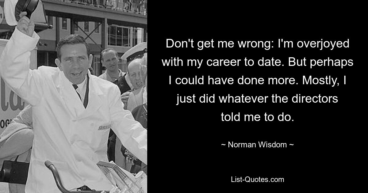 Don't get me wrong: I'm overjoyed with my career to date. But perhaps I could have done more. Mostly, I just did whatever the directors told me to do. — © Norman Wisdom