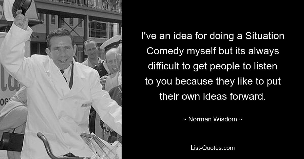 I've an idea for doing a Situation Comedy myself but its always difficult to get people to listen to you because they like to put their own ideas forward. — © Norman Wisdom