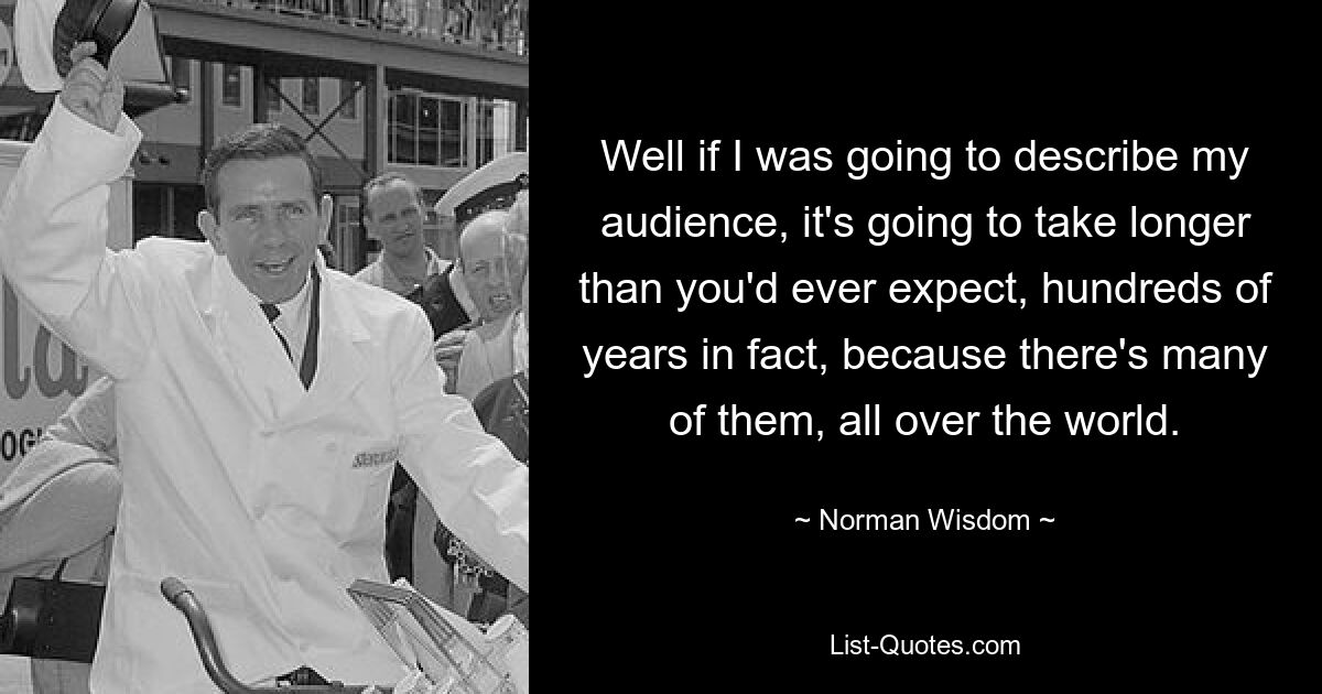 Well if I was going to describe my audience, it's going to take longer than you'd ever expect, hundreds of years in fact, because there's many of them, all over the world. — © Norman Wisdom