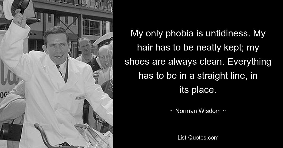 My only phobia is untidiness. My hair has to be neatly kept; my shoes are always clean. Everything has to be in a straight line, in its place. — © Norman Wisdom