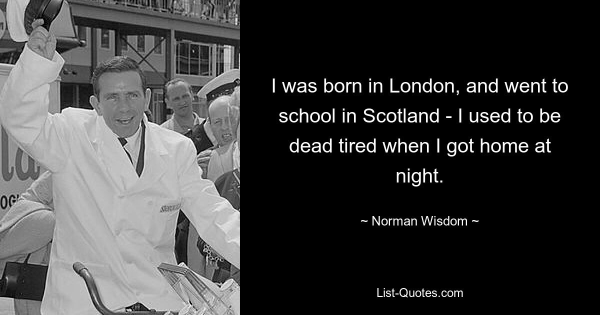 I was born in London, and went to school in Scotland - I used to be dead tired when I got home at night. — © Norman Wisdom