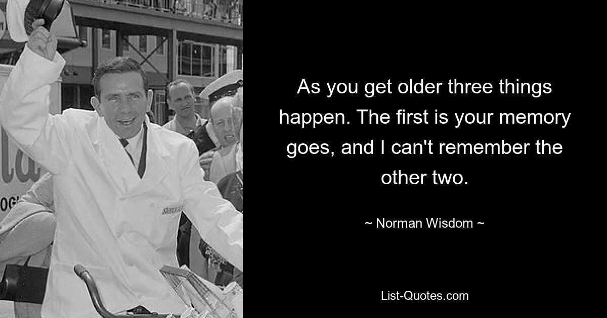 As you get older three things happen. The first is your memory goes, and I can't remember the other two. — © Norman Wisdom