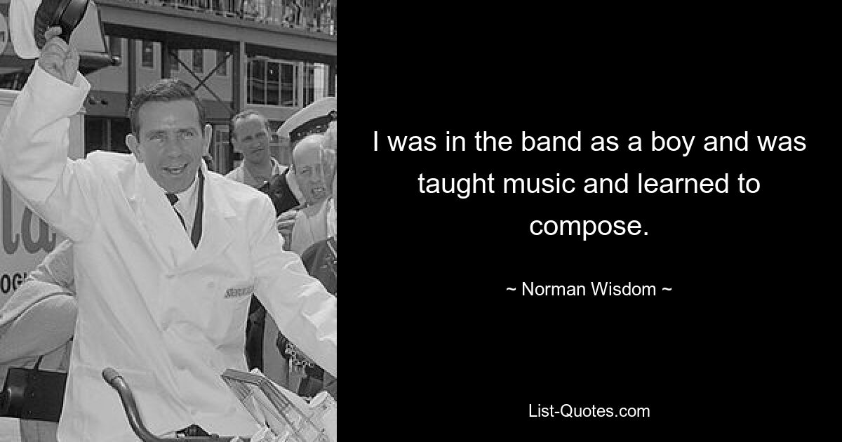 I was in the band as a boy and was taught music and learned to compose. — © Norman Wisdom