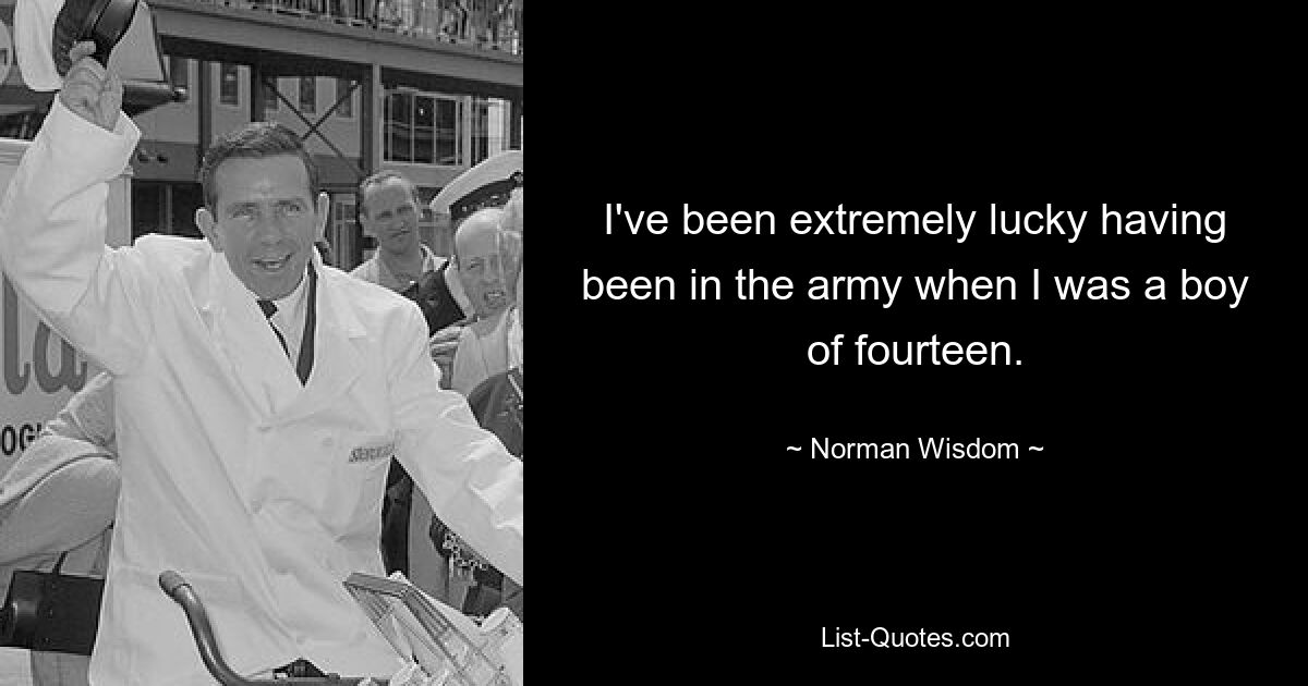 I've been extremely lucky having been in the army when I was a boy of fourteen. — © Norman Wisdom