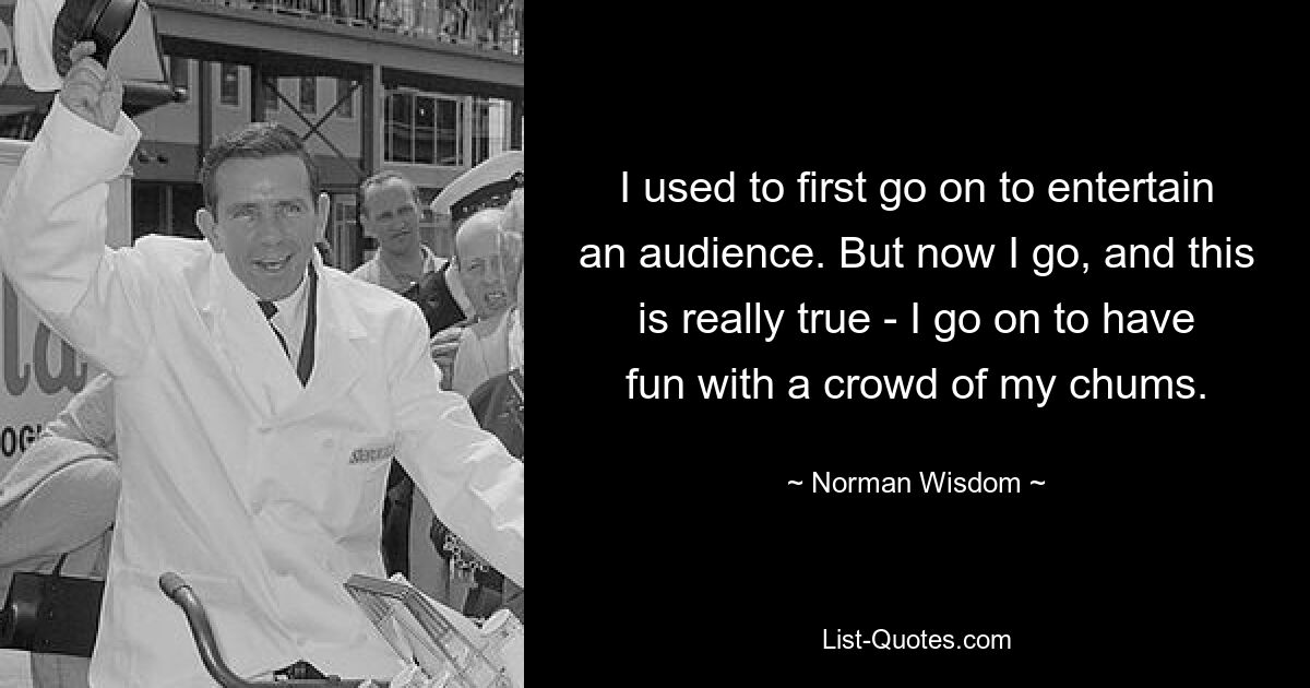 I used to first go on to entertain an audience. But now I go, and this is really true - I go on to have fun with a crowd of my chums. — © Norman Wisdom