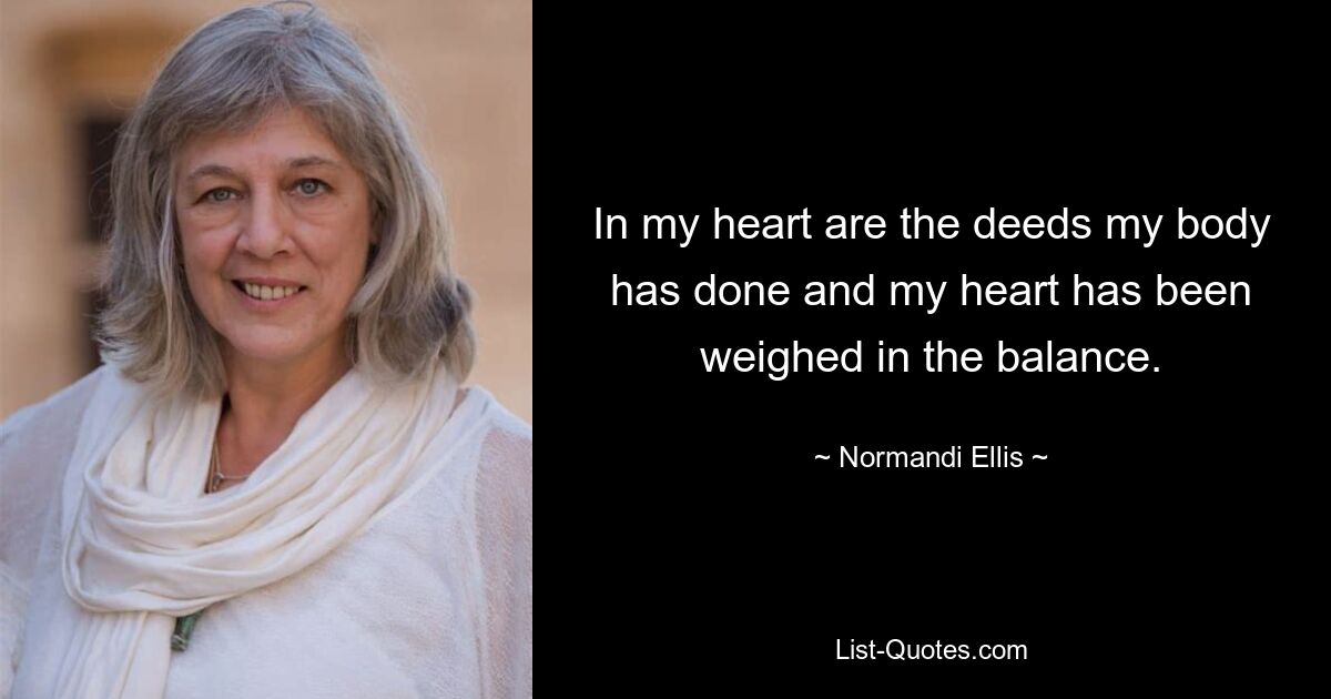 In my heart are the deeds my body has done and my heart has been weighed in the balance. — © Normandi Ellis