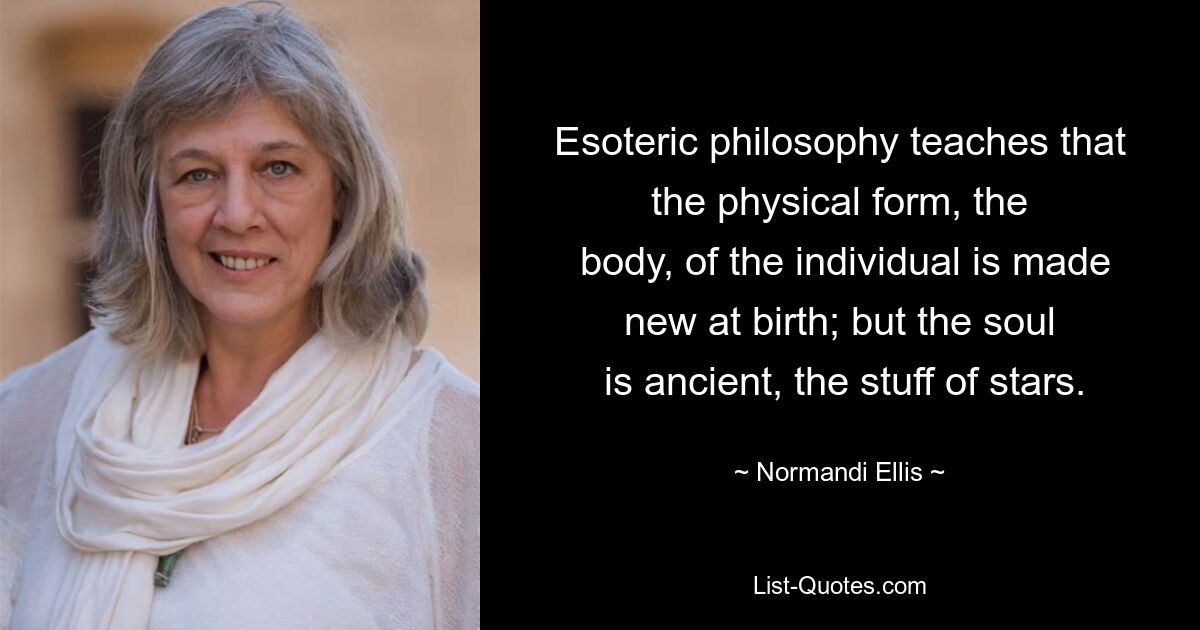 Esoteric philosophy teaches that the physical form, the
 body, of the individual is made new at birth; but the soul
 is ancient, the stuff of stars. — © Normandi Ellis