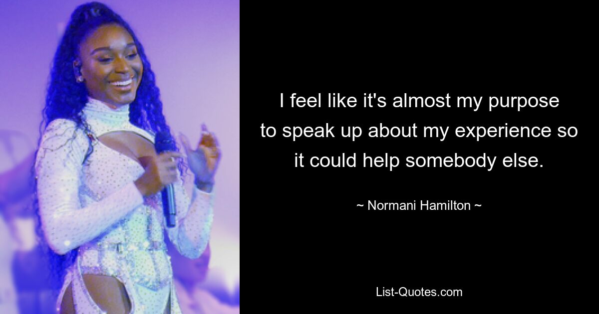 I feel like it's almost my purpose to speak up about my experience so it could help somebody else. — © Normani Hamilton