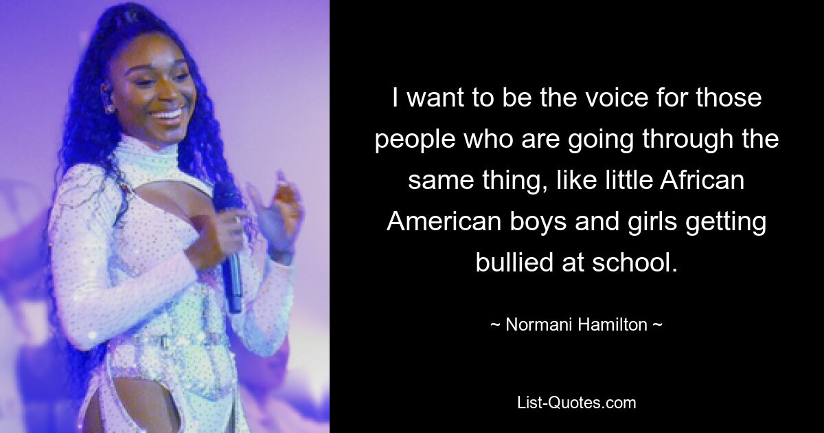 I want to be the voice for those people who are going through the same thing, like little African American boys and girls getting bullied at school. — © Normani Hamilton