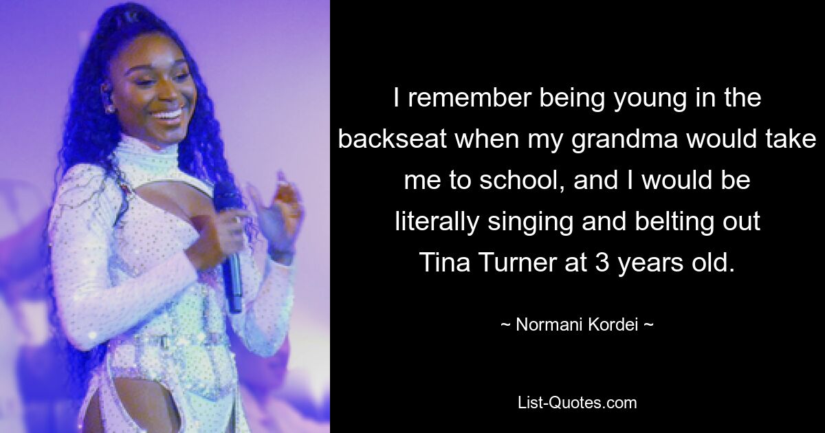 I remember being young in the backseat when my grandma would take me to school, and I would be literally singing and belting out Tina Turner at 3 years old. — © Normani Kordei