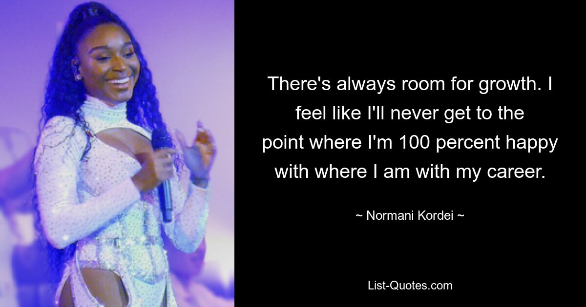 There's always room for growth. I feel like I'll never get to the point where I'm 100 percent happy with where I am with my career. — © Normani Kordei