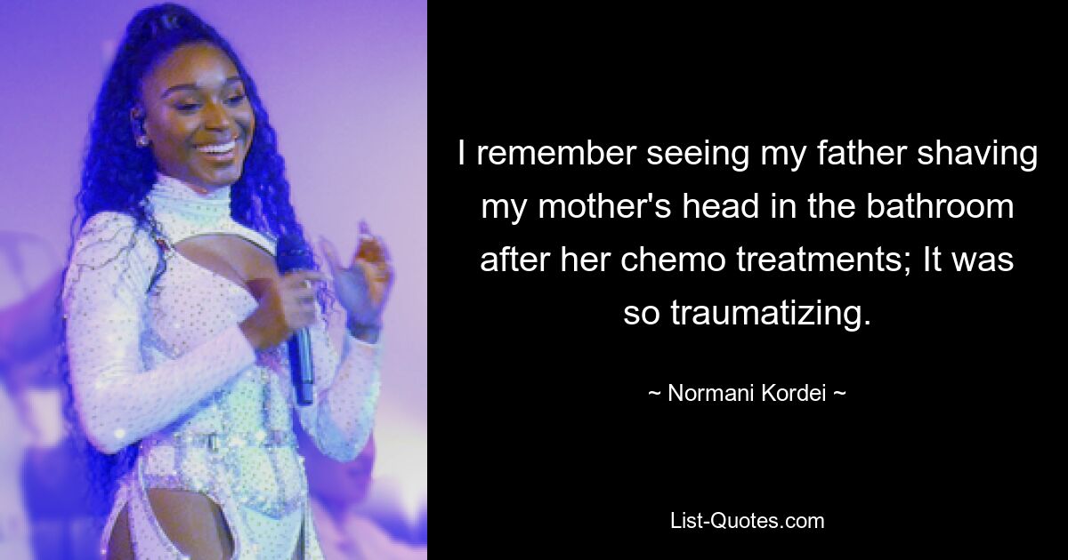 I remember seeing my father shaving my mother's head in the bathroom after her chemo treatments; It was so traumatizing. — © Normani Kordei