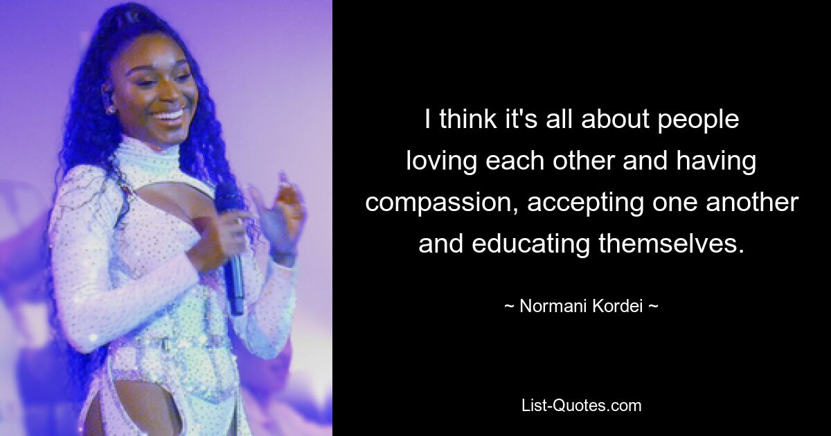 I think it's all about people loving each other and having compassion, accepting one another and educating themselves. — © Normani Kordei