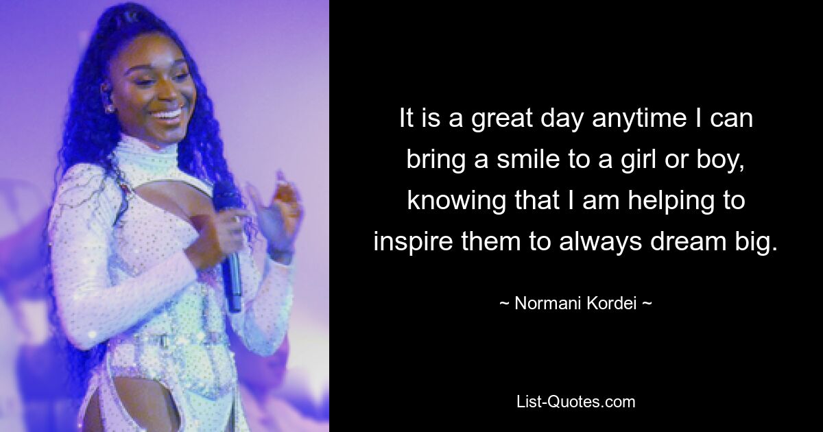 It is a great day anytime I can bring a smile to a girl or boy, knowing that I am helping to inspire them to always dream big. — © Normani Kordei