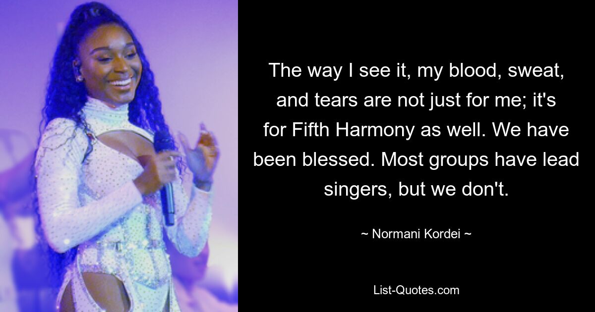 The way I see it, my blood, sweat, and tears are not just for me; it's for Fifth Harmony as well. We have been blessed. Most groups have lead singers, but we don't. — © Normani Kordei