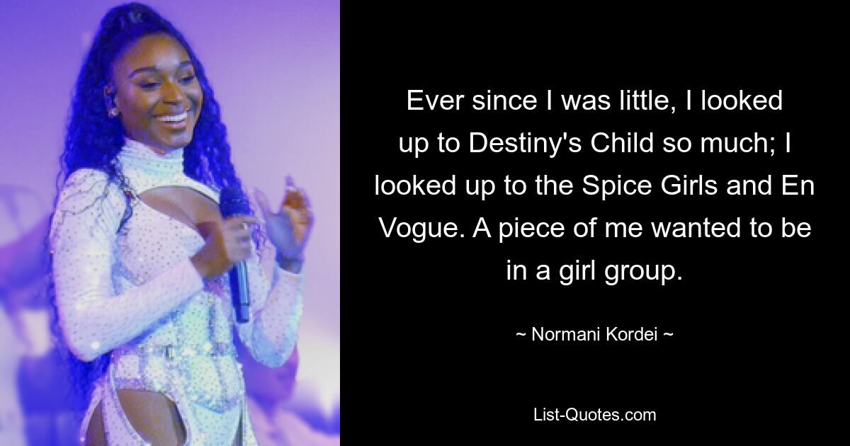 Ever since I was little, I looked up to Destiny's Child so much; I looked up to the Spice Girls and En Vogue. A piece of me wanted to be in a girl group. — © Normani Kordei